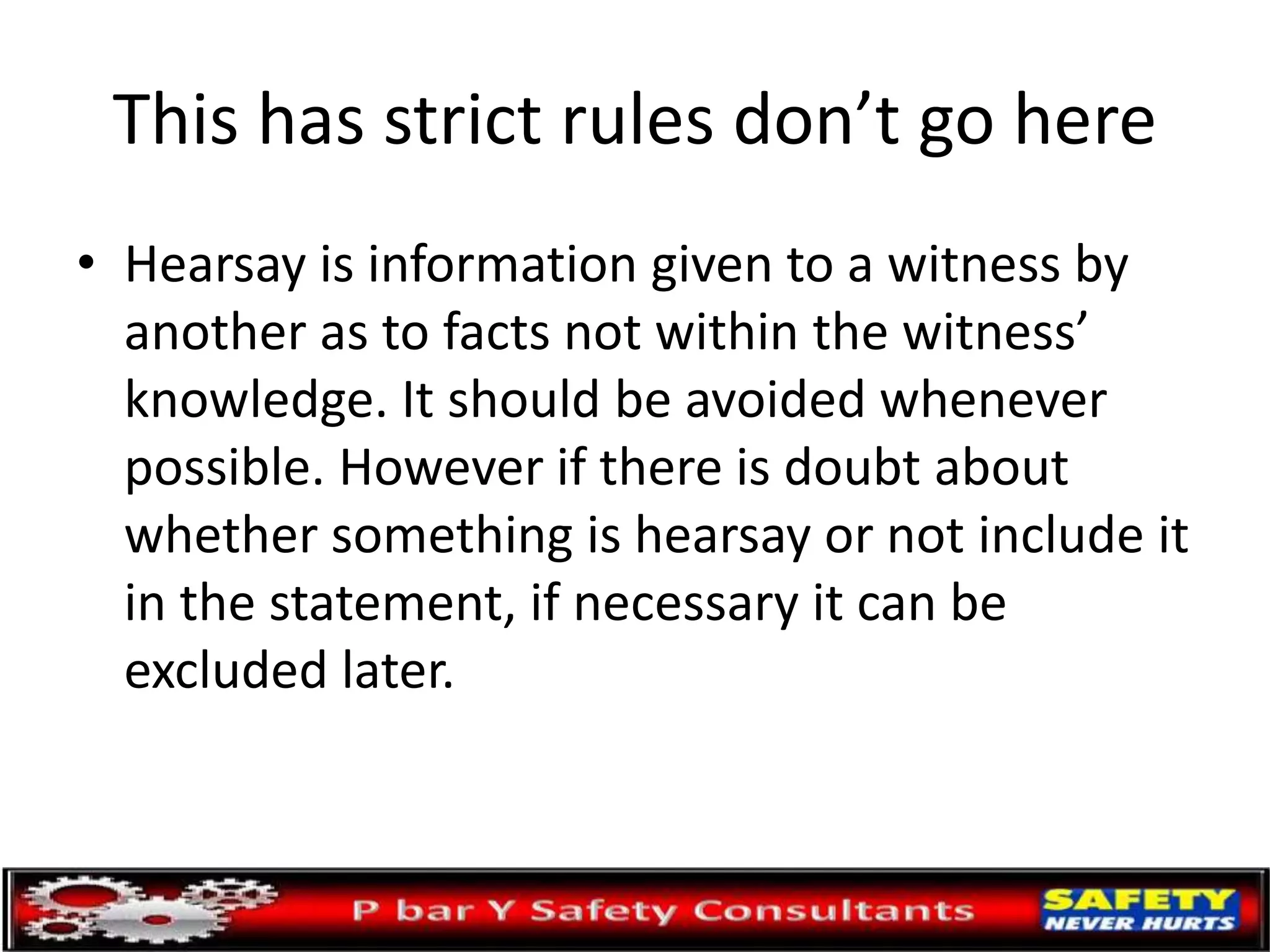 This has strict rules don’t go here
• Hearsay is information given to a witness by
another as to facts not within the witness’
knowledge. It should be avoided whenever
possible. However if there is doubt about
whether something is hearsay or not include it
in the statement, if necessary it can be
excluded later.
 