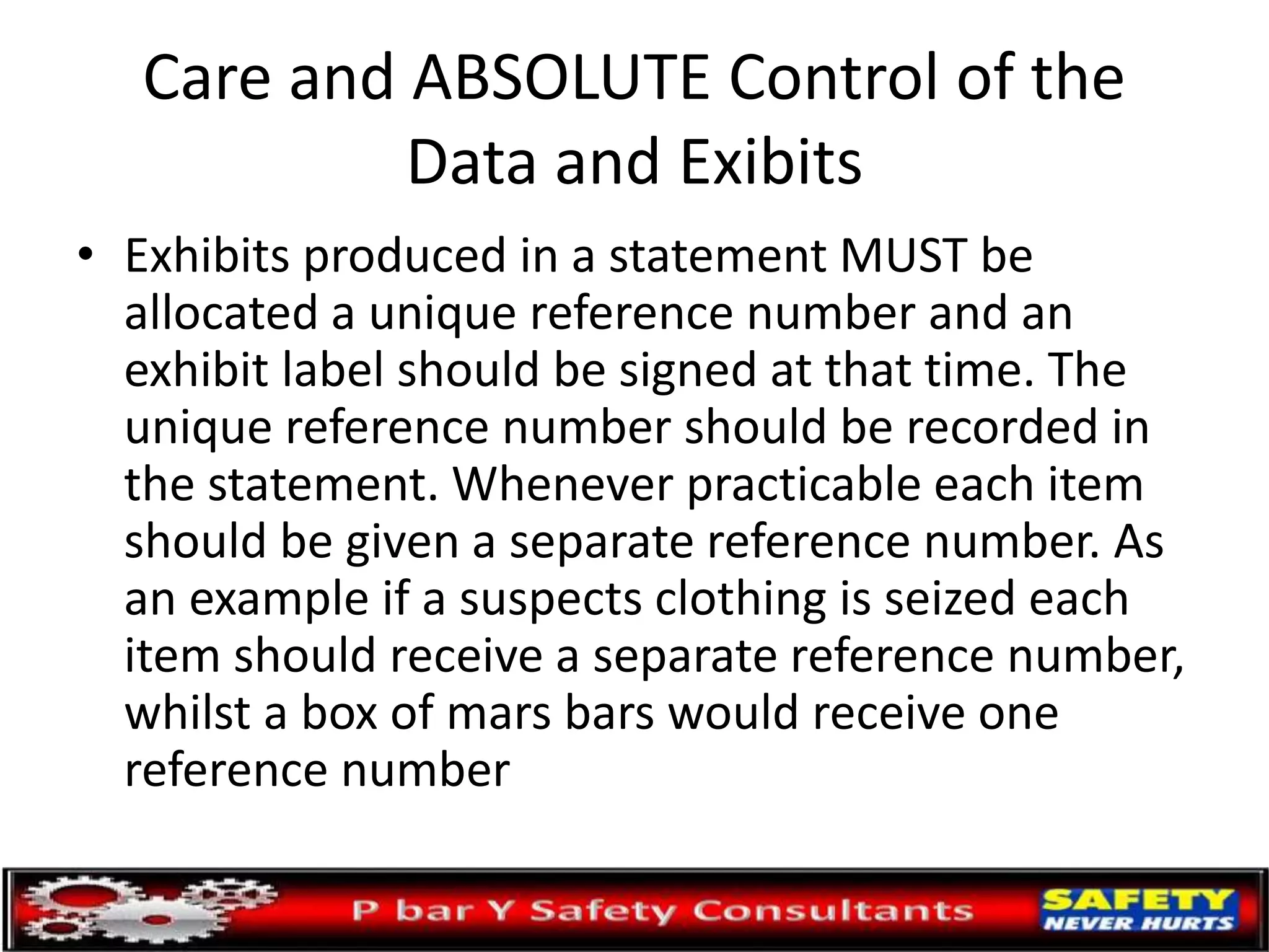 Care and ABSOLUTE Control of the
Data and Exibits
• Exhibits produced in a statement MUST be
allocated a unique reference number and an
exhibit label should be signed at that time. The
unique reference number should be recorded in
the statement. Whenever practicable each item
should be given a separate reference number. As
an example if a suspects clothing is seized each
item should receive a separate reference number,
whilst a box of mars bars would receive one
reference number
 