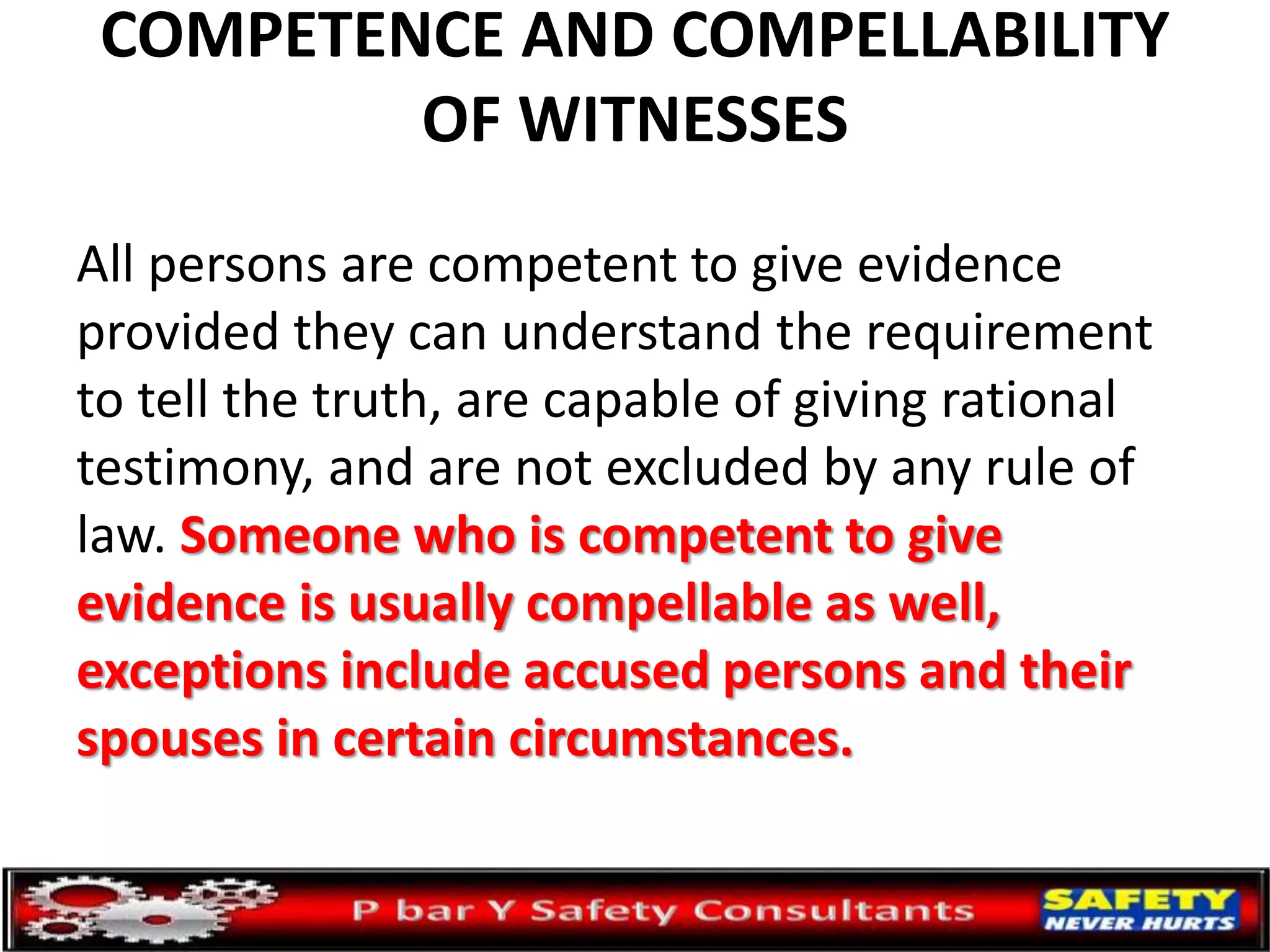 COMPETENCE AND COMPELLABILITY
OF WITNESSES
All persons are competent to give evidence
provided they can understand the requirement
to tell the truth, are capable of giving rational
testimony, and are not excluded by any rule of
law. Someone who is competent to give
evidence is usually compellable as well,
exceptions include accused persons and their
spouses in certain circumstances.
 