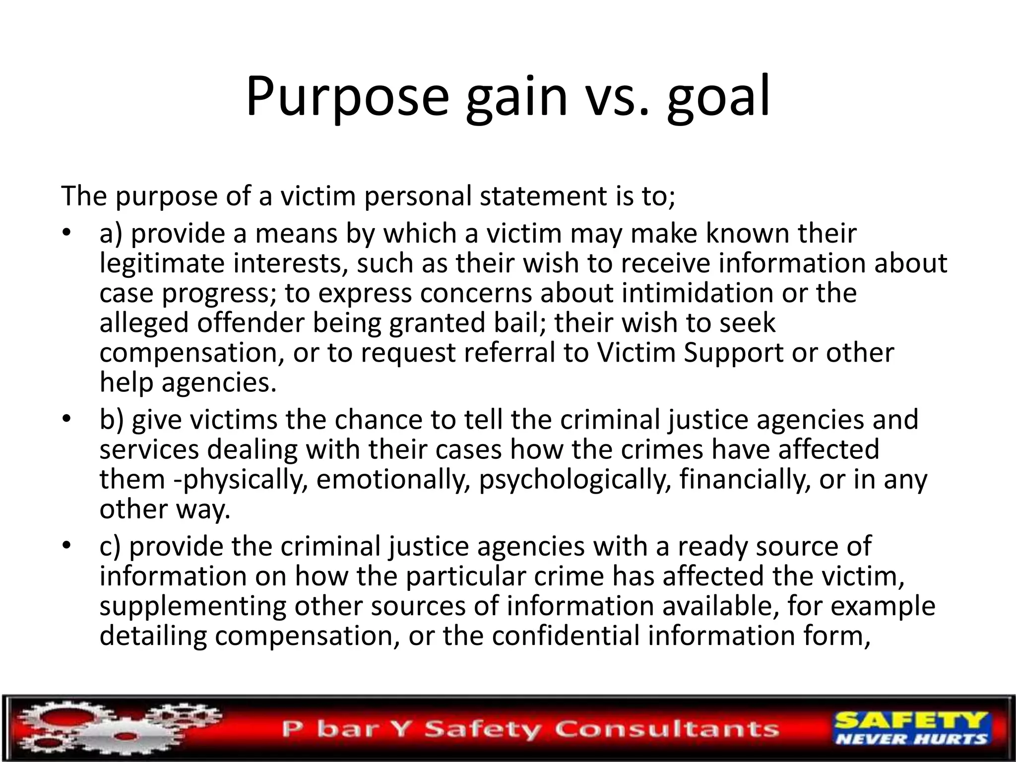 Purpose gain vs. goal
The purpose of a victim personal statement is to;
• a) provide a means by which a victim may make known their
legitimate interests, such as their wish to receive information about
case progress; to express concerns about intimidation or the
alleged offender being granted bail; their wish to seek
compensation, or to request referral to Victim Support or other
help agencies.
• b) give victims the chance to tell the criminal justice agencies and
services dealing with their cases how the crimes have affected
them -physically, emotionally, psychologically, financially, or in any
other way.
• c) provide the criminal justice agencies with a ready source of
information on how the particular crime has affected the victim,
supplementing other sources of information available, for example
detailing compensation, or the confidential information form,
 