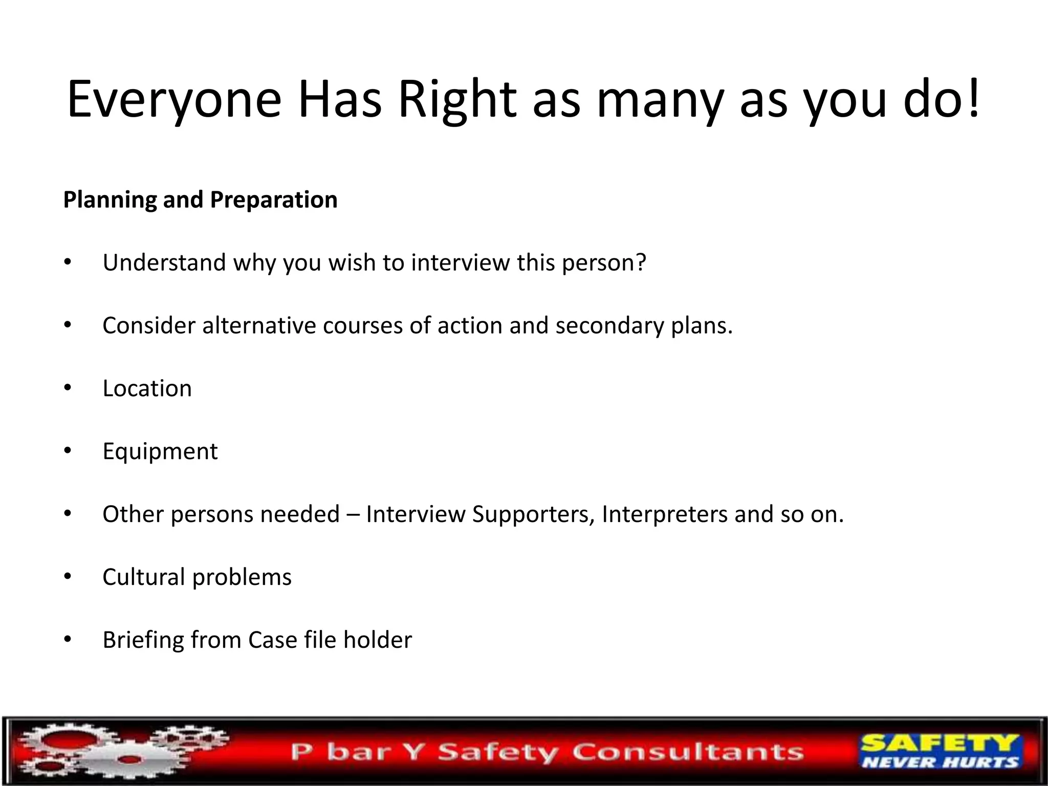 Everyone Has Right as many as you do!
Planning and Preparation
• Understand why you wish to interview this person?
• Consider alternative courses of action and secondary plans.
• Location
• Equipment
• Other persons needed – Interview Supporters, Interpreters and so on.
• Cultural problems
• Briefing from Case file holder
 