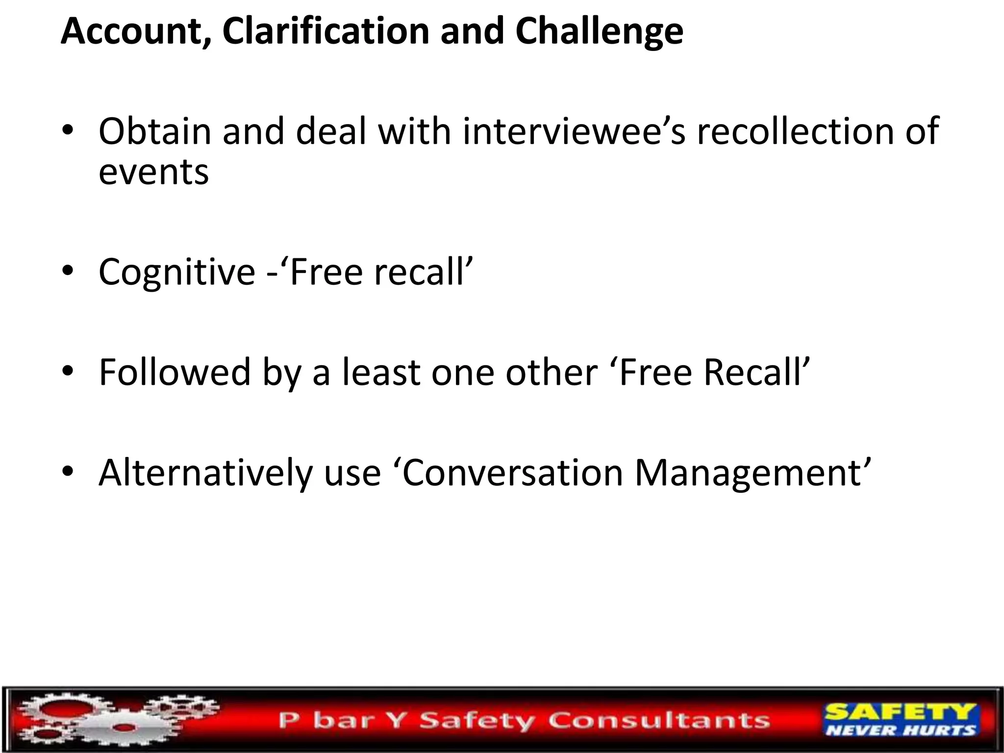 Account, Clarification and Challenge
• Obtain and deal with interviewee’s recollection of
events
• Cognitive -‘Free recall’
• Followed by a least one other ‘Free Recall’
• Alternatively use ‘Conversation Management’
 