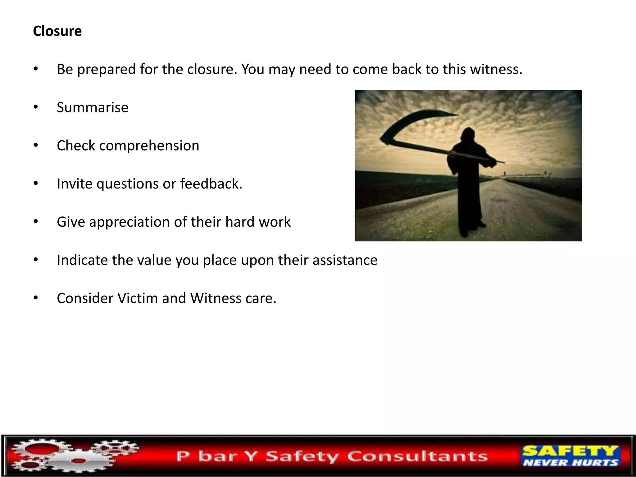 Closure
• Be prepared for the closure. You may need to come back to this witness.
• Summarise
• Check comprehension
• Invite questions or feedback.
• Give appreciation of their hard work
• Indicate the value you place upon their assistance
• Consider Victim and Witness care.
 