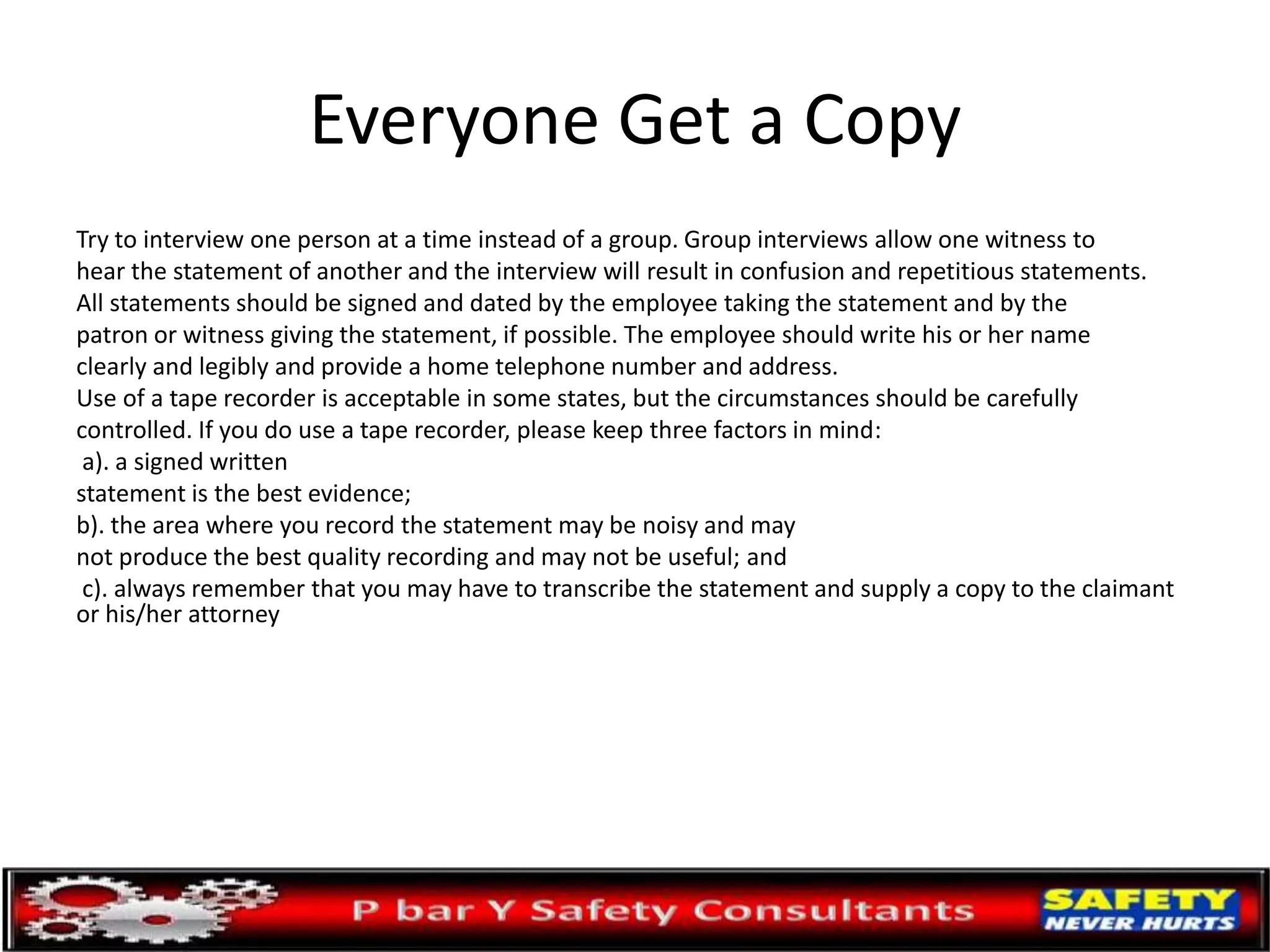 Everyone Get a Copy
Try to interview one person at a time instead of a group. Group interviews allow one witness to
hear the statement of another and the interview will result in confusion and repetitious statements.
All statements should be signed and dated by the employee taking the statement and by the
patron or witness giving the statement, if possible. The employee should write his or her name
clearly and legibly and provide a home telephone number and address.
Use of a tape recorder is acceptable in some states, but the circumstances should be carefully
controlled. If you do use a tape recorder, please keep three factors in mind:
a). a signed written
statement is the best evidence;
b). the area where you record the statement may be noisy and may
not produce the best quality recording and may not be useful; and
c). always remember that you may have to transcribe the statement and supply a copy to the claimant
or his/her attorney
 