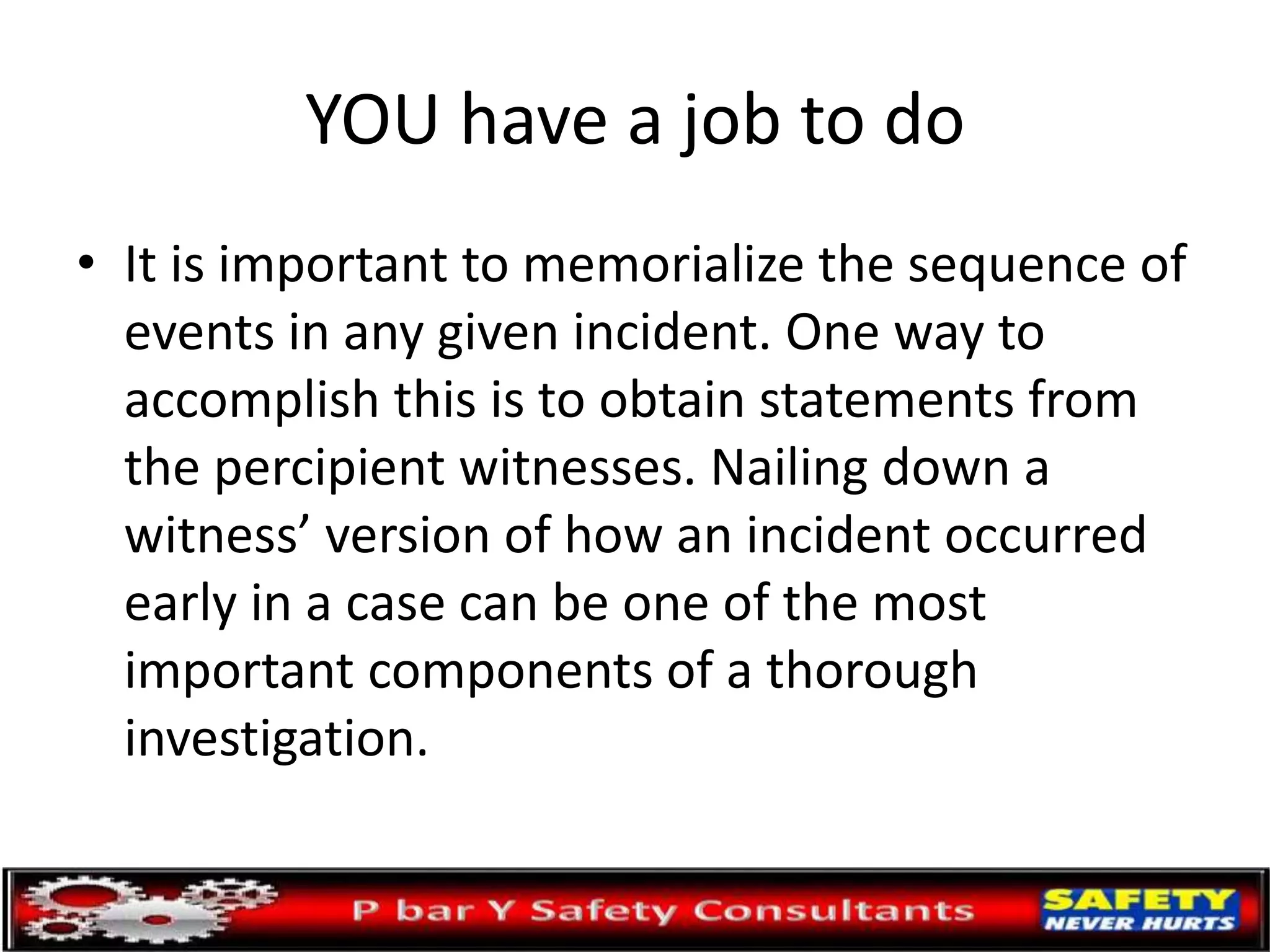 YOU have a job to do
• It is important to memorialize the sequence of
events in any given incident. One way to
accomplish this is to obtain statements from
the percipient witnesses. Nailing down a
witness’ version of how an incident occurred
early in a case can be one of the most
important components of a thorough
investigation.
 