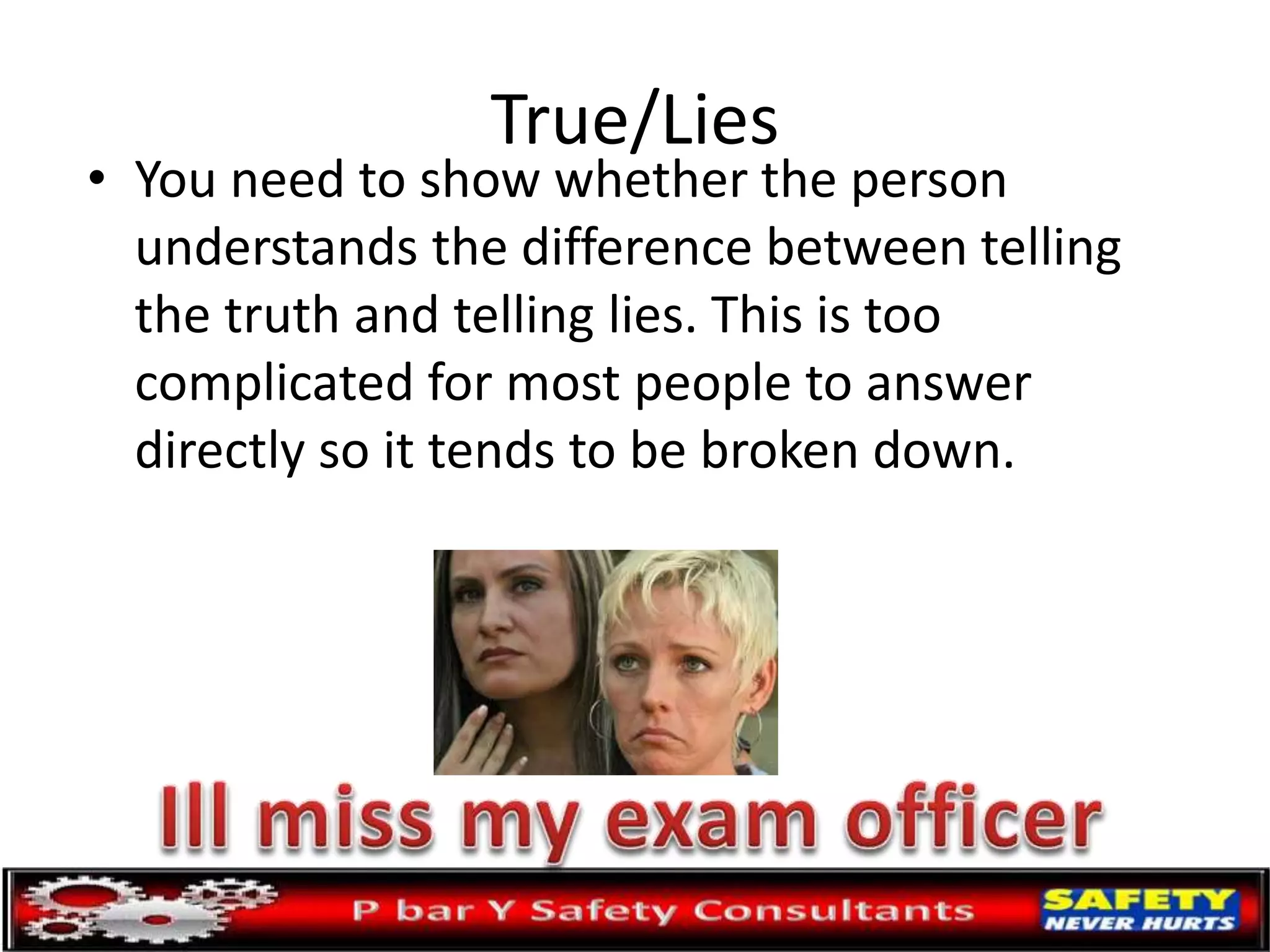 True/Lies
• You need to show whether the person
understands the difference between telling
the truth and telling lies. This is too
complicated for most people to answer
directly so it tends to be broken down.
 