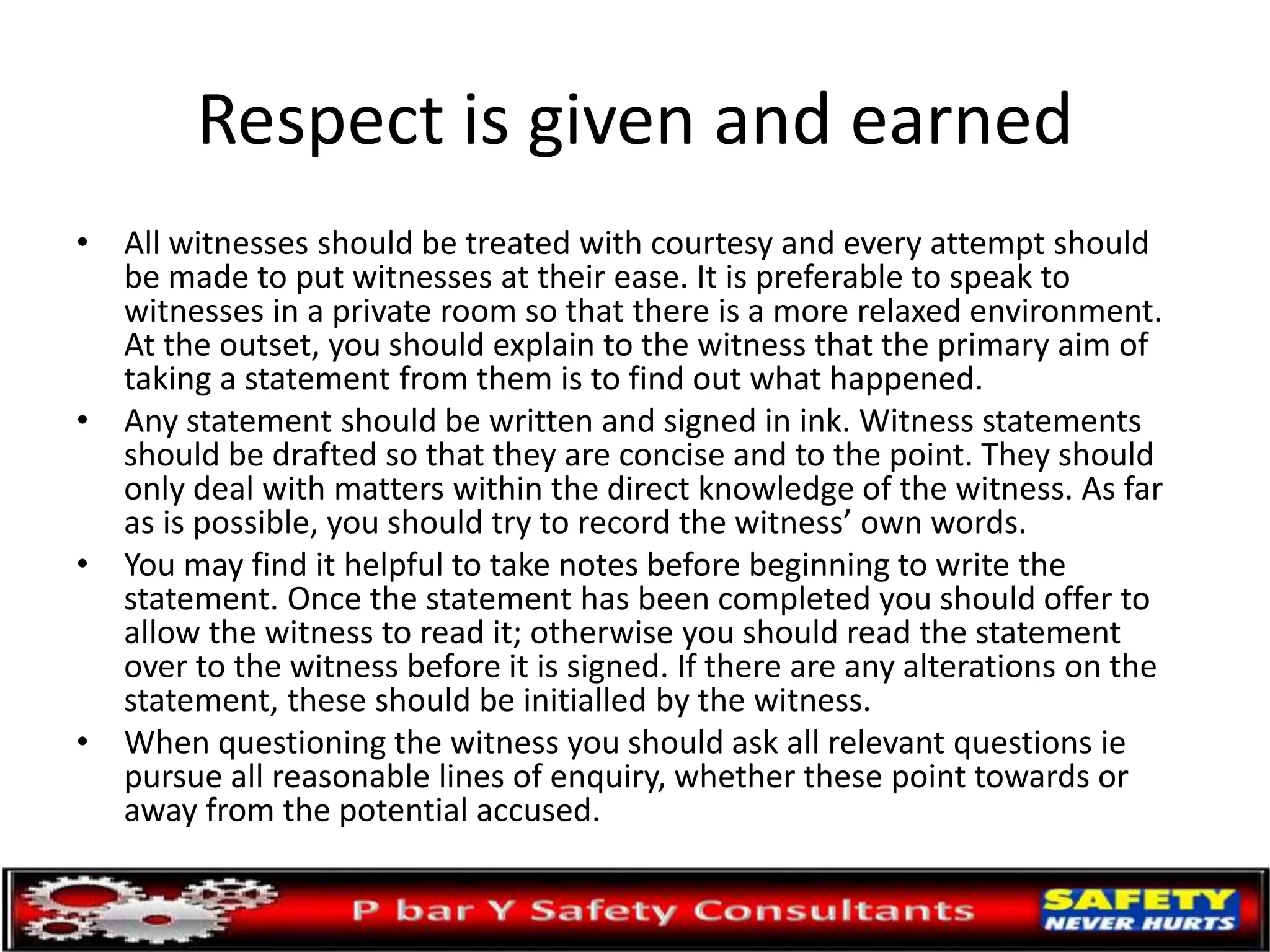 Respect is given and earned
• All witnesses should be treated with courtesy and every attempt should
be made to put witnesses at their ease. It is preferable to speak to
witnesses in a private room so that there is a more relaxed environment.
At the outset, you should explain to the witness that the primary aim of
taking a statement from them is to find out what happened.
• Any statement should be written and signed in ink. Witness statements
should be drafted so that they are concise and to the point. They should
only deal with matters within the direct knowledge of the witness. As far
as is possible, you should try to record the witness’ own words.
• You may find it helpful to take notes before beginning to write the
statement. Once the statement has been completed you should offer to
allow the witness to read it; otherwise you should read the statement
over to the witness before it is signed. If there are any alterations on the
statement, these should be initialled by the witness.
• When questioning the witness you should ask all relevant questions ie
pursue all reasonable lines of enquiry, whether these point towards or
away from the potential accused.
 
