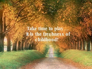 Take time to play… It is the freshness of childhood!   