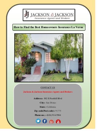 How to Find the Best Homeowners Insurance La Verne
CONTACT US
Jackson & Jackson Insurance Agents and Brokers
Address:- 302 E Foothill Blvd
City:- San Dimas
State:- California
Zip code(Post code):- 91773
Phone-no.:- (626) 914-9944
 