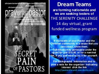 Dream Teams
are forming nationwide and
we are seeking testers of
THE SERENITY CHALLENGE
14 day virtual, grant
funded wellness program
If the health of your Pastor and the
Christian community is a cause that you
care about, show them.
Individuals may participate under the
grant for just $10.00 or for a nominal
fee, if you just want to try it for yourself.
For background information and to
post a note for the organizer indicating
interest click the link
http://pastorsforum3.eventbrite.com
 