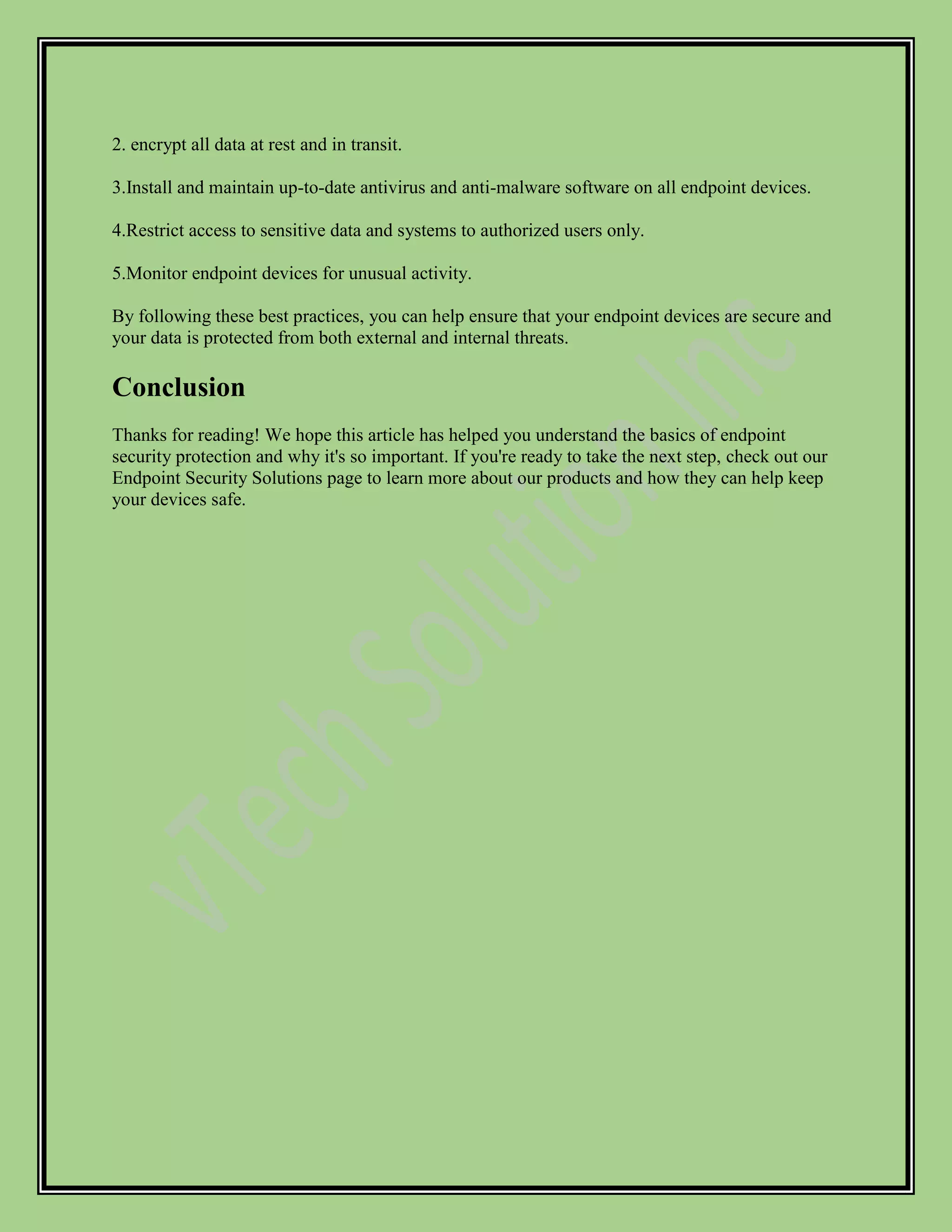 2. encrypt all data at rest and in transit.
3.Install and maintain up-to-date antivirus and anti-malware software on all endpoint devices.
4.Restrict access to sensitive data and systems to authorized users only.
5.Monitor endpoint devices for unusual activity.
By following these best practices, you can help ensure that your endpoint devices are secure and
your data is protected from both external and internal threats.
Conclusion
Thanks for reading! We hope this article has helped you understand the basics of endpoint
security protection and why it's so important. If you're ready to take the next step, check out our
Endpoint Security Solutions page to learn more about our products and how they can help keep
your devices safe.
 