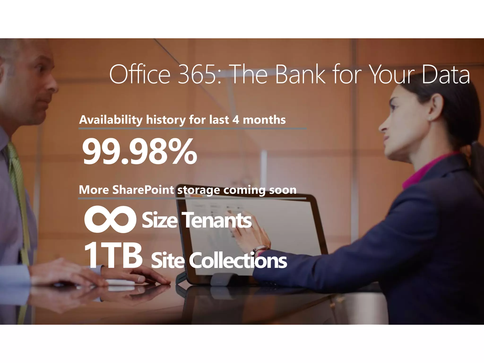 99.98%
Availability history for last 4 months
Office 365: The Bank for Your Data
SizeTenants
1TB SiteCollections
More SharePoint storage coming soon
∞
 