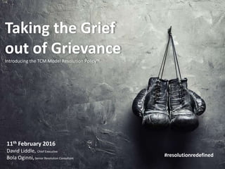 www.thetcmgroup.com © 2016
Taking the Grief
out of Grievance
Introducing the TCM Model Resolution Policy™
11th February 2016
David Liddle, Chief Executive
Bola Oginni,Senior Resolution Consultant
#resolutionredefined
 