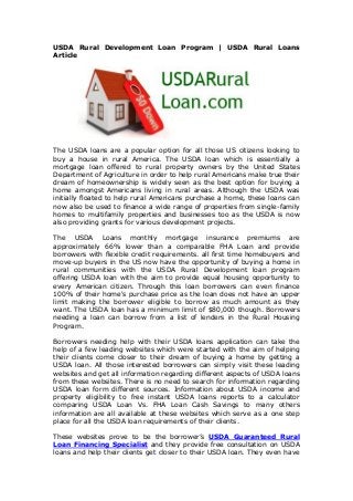 USDA Rural Development Loan Program | USDA Rural Loans
Article
The USDA loans are a popular option for all those US citizens looking to
buy a house in rural America. The USDA loan which is essentially a
mortgage loan offered to rural property owners by the United States
Department of Agriculture in order to help rural Americans make true their
dream of homeownership is widely seen as the best option for buying a
home amongst Americans living in rural areas. Although the USDA was
initially floated to help rural Americans purchase a home, these loans can
now also be used to finance a wide range of properties from single-family
homes to multifamily properties and businesses too as the USDA is now
also providing grants for various development projects.
The USDA Loans monthly mortgage insurance premiums are
approximately 66% lower than a comparable FHA Loan and provide
borrowers with flexible credit requirements. all first time homebuyers and
move-up buyers in the US now have the opportunity of buying a home in
rural communities with the USDA Rural Development loan program
offering USDA loan with the aim to provide equal housing opportunity to
every American citizen. Through this loan borrowers can even finance
100% of their home's purchase price as the loan does not have an upper
limit making the borrower eligible to borrow as much amount as they
want. The USDA loan has a minimum limit of $80,000 though. Borrowers
needing a loan can borrow from a list of lenders in the Rural Housing
Program.
Borrowers needing help with their USDA loans application can take the
help of a few leading websites which were started with the aim of helping
their clients come closer to their dream of buying a home by getting a
USDA loan. All those interested borrowers can simply visit these leading
websites and get all information regarding different aspects of USDA loans
from these websites. There is no need to search for information regarding
USDA loan form different sources. Information about USDA income and
property eligibility to free instant USDA loans reports to a calculator
comparing USDA Loan Vs. FHA Loan Cash Savings to many others
information are all available at these websites which serve as a one step
place for all the USDA loan requirements of their clients.
These websites prove to be the borrower’s USDA Guaranteed Rural
Loan Financing Specialist and they provide free consultation on USDA
loans and help their clients get closer to their USDA loan. They even have
 