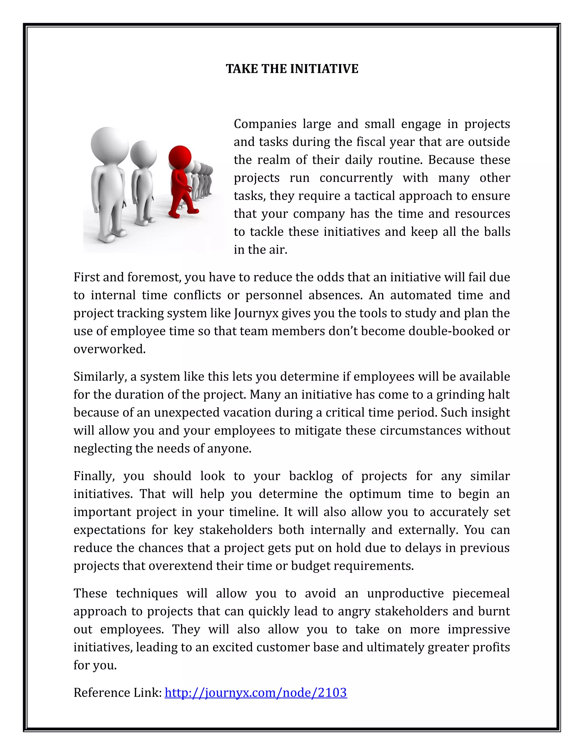 TAKE THE INITIATIVE



                             Companies large and small engage in projects
                             and tasks during the fiscal year that are outside
                             the realm of their daily routine. Because these
                             projects run concurrently with many other
                             tasks, they require a tactical approach to ensure
                             that your company has the time and resources
                             to tackle these initiatives and keep all the balls
                             in the air.

First and foremost, you have to reduce the odds that an initiative will fail due
to internal time conflicts or personnel absences. An automated time and
project tracking system like Journyx gives you the tools to study and plan the
use of employee time so that team members don’t become double-booked or
overworked.

Similarly, a system like this lets you determine if employees will be available
for the duration of the project. Many an initiative has come to a grinding halt
because of an unexpected vacation during a critical time period. Such insight
will allow you and your employees to mitigate these circumstances without
neglecting the needs of anyone.

Finally, you should look to your backlog of projects for any similar
initiatives. That will help you determine the optimum time to begin an
important project in your timeline. It will also allow you to accurately set
expectations for key stakeholders both internally and externally. You can
reduce the chances that a project gets put on hold due to delays in previous
projects that overextend their time or budget requirements.

These techniques will allow you to avoid an unproductive piecemeal
approach to projects that can quickly lead to angry stakeholders and burnt
out employees. They will also allow you to take on more impressive
initiatives, leading to an excited customer base and ultimately greater profits
for you.

Reference Link: http://journyx.com/node/2103
 