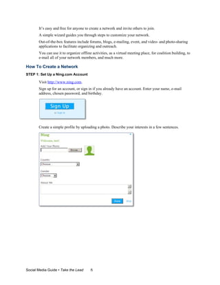It’s easy and free for anyone to create a network and invite others to join.
       A simple wizard guides you through steps to customize your network.
       Out-of-the-box features include forums, blogs, e-mailing, event, and video- and photo-sharing
       applications to facilitate organizing and outreach.
       You can use it to organize offline activities, as a virtual meeting place, for coalition building, to
       e-mail all of your network members, and much more.

How To Create a Network
STEP 1: Set Up a Ning.com Account

       Visit http://www.ning.com.
       Sign up for an account, or sign in if you already have an account. Enter your name, e-mail
       address, chosen password, and birthday.




       Create a simple profile by uploading a photo. Describe your interests in a few sentences.




Social Media Guide • Take the Lead       6
 