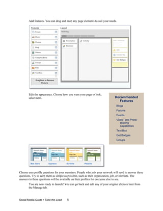 Add features. You can drag and drop any page elements to suit your needs.




       Edit the appearance. Choose how you want your page to look;
       select next.                                                           Recommended
                                                                                Features
                                                                                Blogs
                                                                                Forums
                                                                                Events
                                                                                Video- and Photo-
                                                                                   sharing
                                                                                   Capabilities
                                                                                Text Box
                                                                                Get Badges
                                                                                Groups




Choose user profile questions for your members. People who join your network will need to answer these
questions. Try to keep them as simple as possible, such as their organization, job, or interests. The
answers to these questions will be available on their profiles for everyone else to see.
       You are now ready to launch! You can go back and edit any of your original choices later from
       the Manage tab.



Social Media Guide • Take the Lead     8
 