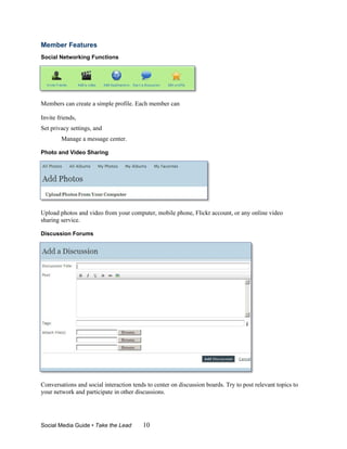 Member Features
Social Networking Functions




Members can create a simple profile. Each member can

Invite friends,
Set privacy settings, and
        Manage a message center.

Photo and Video Sharing




Upload photos and video from your computer, mobile phone, Flickr account, or any online video
sharing service.

Discussion Forums




Conversations and social interaction tends to center on discussion boards. Try to post relevant topics to
your network and participate in other discussions.




Social Media Guide • Take the Lead       10
 