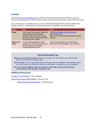 LinkedIn
LinkedIn (http://www.linkedin.com) is a professional social network geared toward those who are
interested in keeping up with their business contacts and connecting with others in their fields of interest.

If you already have a LinkedIn account, you may find the following features useful for information
sharing, discussion, and planning. You must be signed in to LinkedIn to access the features.

Feature         Uses                                            Find it
Groups          You can create and join groups related to flu   Visit http://www.linkedin.com/home?myGroups
                preparedness and post messages for              Select Create a Group
                discussion. When someone joins a group,         Search groups to find existing related groups to recruit
                they display a graphic badge on their profile   members
                that shows they are a member.
Question and    You can post flu-preparedness-related           In the main top navigation menu, select Answers
Answer          questions such as “What has your business       Search for H1N1 and participate or post a new topic
                done to prepare for flu outbreaks?”
                in question-and-answer forums.



                                          Social Networking Tips
    Keep the conversations going. Update your statuses and post notes to your network with
      relevant information on a regular basis.
    Ask for action. On your social networking home page, ask your network to take specific actions
      such as linking to your Web site, joining your campaign, or subscribing to your newsletter.
    Be sure to post engaging, relevant content at a pace that is steady without being
      overwhelming to the people connected to you.

Additional Resources
Tool Box Social Networks—We Are Media
Social Networking in Plain English—Common Craft
          Social Networks and Government—Webcontent.gov




Social Media Guide • Take the Lead            16
 