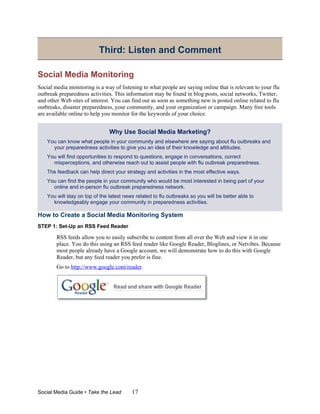 Third: Listen and Comment

Social Media Monitoring
Social media monitoring is a way of listening to what people are saying online that is relevant to your flu
outbreak preparedness activities. This information may be found in blog posts, social networks, Twitter,
and other Web sites of interest. You can find out as soon as something new is posted online related to flu
outbreaks, disaster preparedness, your community, and your organization or campaign. Many free tools
are available online to help you monitor for the keywords of your choice.


                                Why Use Social Media Marketing?
    You can know what people in your community and elsewhere are saying about flu outbreaks and
      your preparedness activities to give you an idea of their knowledge and attitudes.
    You will find opportunities to respond to questions, engage in conversations, correct
      misperceptions, and otherwise reach out to assist people with flu outbreak preparedness.
    The feedback can help direct your strategy and activities in the most effective ways.
    You can find the people in your community who would be most interested in being part of your
      online and in-person flu outbreak preparedness network.
    You will stay on top of the latest news related to flu outbreaks so you will be better able to
      knowledgeably engage your community in preparedness activities.

How to Create a Social Media Monitoring System
STEP 1: Set-Up an RSS Feed Reader

        RSS feeds allow you to easily subscribe to content from all over the Web and view it in one
        place. You do this using an RSS feed reader like Google Reader, Bloglines, or Netvibes. Because
        most people already have a Google account, we will demonstrate how to do this with Google
        Reader, but any feed reader you prefer is fine.
        Go to http://www.google.com/reader.




Social Media Guide • Take the Lead        17
 
