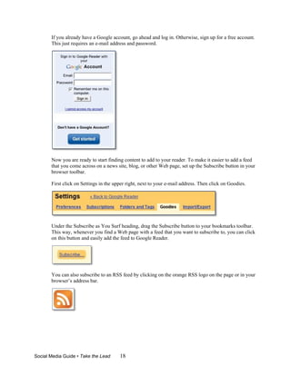 If you already have a Google account, go ahead and log in. Otherwise, sign up for a free account.
       This just requires an e-mail address and password.




       Now you are ready to start finding content to add to your reader. To make it easier to add a feed
       that you come across on a news site, blog, or other Web page, set up the Subscribe button in your
       browser toolbar.

       First click on Settings in the upper right, next to your e-mail address. Then click on Goodies.




       Under the Subscribe as You Surf heading, drag the Subscribe button to your bookmarks toolbar.
       This way, whenever you find a Web page with a feed that you want to subscribe to, you can click
       on this button and easily add the feed to Google Reader.




       You can also subscribe to an RSS feed by clicking on the orange RSS logo on the page or in your
       browser’s address bar.




Social Media Guide • Take the Lead      18
 