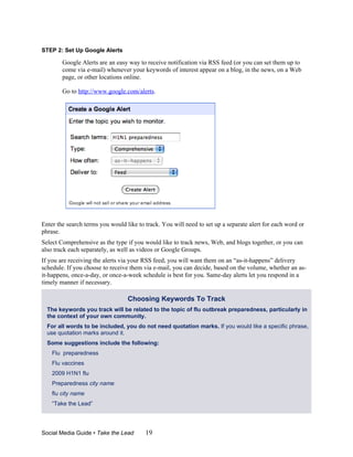 STEP 2: Set Up Google Alerts

        Google Alerts are an easy way to receive notification via RSS feed (or you can set them up to
        come via e-mail) whenever your keywords of interest appear on a blog, in the news, on a Web
        page, or other locations online.

        Go to http://www.google.com/alerts.




Enter the search terms you would like to track. You will need to set up a separate alert for each word or
phrase.
Select Comprehensive as the type if you would like to track news, Web, and blogs together, or you can
also track each separately, as well as videos or Google Groups.
If you are receiving the alerts via your RSS feed, you will want them on an “as-it-happens” delivery
schedule. If you choose to receive them via e-mail, you can decide, based on the volume, whether an as-
it-happens, once-a-day, or once-a-week schedule is best for you. Same-day alerts let you respond in a
timely manner if necessary.
STEP 3: Set Up a Twitter Search Feed
                                  Choosing Keywords To Track
  The keywords you track will be related to the topic of flu outbreak preparedness, particularly in
  the context of your own community.
  For all words to be included, you do not need quotation marks. If you would like a specific phrase,
  use quotation marks around it.
  Some suggestions include the following:
    Flu preparedness
    Flu vaccines
    2009 H1N1 flu
    Preparedness city name
    flu city name
    “Take the Lead”




Social Media Guide • Take the Lead       19
 