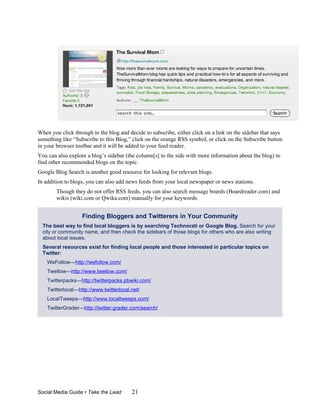 When you click through to the blog and decide to subscribe, either click on a link on the sidebar that says
something like “Subscribe to this Blog,” click on the orange RSS symbol, or click on the Subscribe button
in your browser toolbar and it will be added to your feed reader.
You can also explore a blog’s sidebar (the column[s] to the side with more information about the blog) to
find other recommended blogs on the topic.
Google Blog Search is another good resource for looking for relevant blogs.
In addition to blogs, you can also add news feeds from your local newspaper or news stations.
        Though they do not offer RSS feeds, you can also search message boards (Boardreader.com) and
        wikis (wiki.com or Qwika.com) manually for your keywords.


                   Finding Bloggers and Twitterers in Your Community
  The best way to find local bloggers is by searching Technorati or Google Blog. Search for your
  city or community name, and then check the sidebars of those blogs for others who are also writing
  about local issues.
  Several resources exist for finding local people and those interested in particular topics on
  Twitter:
    WeFollow—http://wefollow.com/
    Twellow—http://www.twellow.com/
    Twitterpacks—http://twitterpacks.pbwiki.com/
    Twitterlocal—http://www.twitterlocal.net/
    LocalTweeps—http://www.localtweeps.com/
    TwitterGrader—http://twitter.grader.com/search/




Social Media Guide • Take the Lead       21
 
