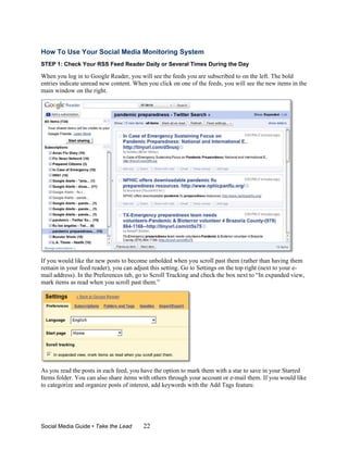 How To Use Your Social Media Monitoring System
STEP 1: Check Your RSS Feed Reader Daily or Several Times During the Day

When you log in to Google Reader, you will see the feeds you are subscribed to on the left. The bold
entries indicate unread new content. When you click on one of the feeds, you will see the new items in the
main window on the right.




If you would like the new posts to become unbolded when you scroll past them (rather than having them
remain in your feed reader), you can adjust this setting. Go to Settings on the top right (next to your e-
mail address). In the Preferences tab, go to Scroll Tracking and check the box next to “In expanded view,
mark items as read when you scroll past them.”




As you read the posts in each feed, you have the option to mark them with a star to save in your Starred
Items folder. You can also share items with others through your account or e-mail them. If you would like
to categorize and organize posts of interest, add keywords with the Add Tags feature.




Social Media Guide • Take the Lead       22
 