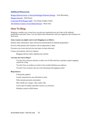 Additional Resources
Blogger Relations Series: A Successful Blogger Relations Strategy—Toby Bloomberg
Blogger Outreach—Beth Kanter
Connecting With Bloggers (pdf)—Free Range Graphics Studio
The Definitive Guide to Social Media Releases—Brian Solis


How To Blog
Blogging is another way to show how you and your organization are up to date on flu outbreak
preparedness and other issues. You can inform and communicate with your supporters and volunteers on
their terms.

Some reasons you might want to start blogging are as follows:
Quickly shares information, ideas, and lessons learned about flu outbreak preparedness
Involves other partners and volunteers with an opportunity to share
Promotes your events and activities and report on them afterward
Creates conversations with your audience
        Blogging software makes updating easy and fast

You may not want to blog if
        You have few resources and time; it takes a lot of effort and time to produce regular engaging
        content for a blog
        You don’t have an audience in mind or have trouble defining your audience
        You don’t have someone who can write interesting and engaging content

Blog features:
        Is frequently updated
        Usually maintained by one individual or entity
        Often includes personal commentary
        May include text, images, video, audio, links
        Can be open for public/subscriber reaction via comments
        Publishes content in RSS format




Social Media Guide • Take the Lead        26
 
