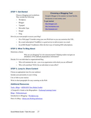 STEP 1: Get Started
                                                                Choosing a Blogging Tool
        Choose a blogging tool or platform.             Google’s Blogger is the easiest, but least flexible.
        They include the following:
                                                        Wordpress is most widely used.
        –   Wordpress
                                                       To get started
        –   Blogger
                                                        http://blogger.com
        –   Typepad
                                                        http://wordpress.com
        –   Moveable Type
                                                        http://typepad.com
        –   Drupal
        –   Ning
How do you want people to access your blog?
        –   On a Web page? Consider using your own Web host so you can customize the URL.
        –   By e-mail subscription? FeedBlitz is a good service to deliver posts via e-mail.
        –   In an RSS Reader? Feedburner offers the best ways of tracking RSS subscriptions.

STEP 2: What To Blog About
Determine a theme
                      Why are you blogging? Is it for announcements? Helping readers navigate an
                      abundance of flu outbreak preparedness information?
Decide if it is an individual or organizational blog
        –   Who will maintain the site—you or an organization with which you are affiliated?
        –   Who will contribute? Will it be an individual or team effort?

STEP 3: Jump In; Share Content
Choose an appropriate tone for your audience
Include your personality in your writing
Cite or link to your sources
Write in short paragraphs for easy scanning on the Web

Additional Resources
Tools - Blogs—AIDS.GOV New Media Toolkit
A Nonprofit’s Guide to the Blogosphere—Techsoup Learning Center
Blogs—Webcontent.gov
Introduction to Blogging—Wordpress.org
Parts of a Blog—About.com Weblog definitions




Social Media Guide • Take the Lead         27
 