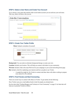 STEP 2: Select a User Name and Create Your Account
Try to choose a user name that matches other social media accounts you use and uses your real name.
That way, others will know who you are.




STEP 3: Create Your Twitter Profile
        Photo: Upload a real photo of yourself.




Background: You can select an alternate background design or create your own.
Location: Include your location. This will help you connect with others in your community.
Web site: Include a link to the main Web site for your campaign or your social networking home page.
Bio: Include a short bio explaining your interests and how you plan to use Twitter.
        –   A sample bio might be: On Twitter to connect and share ideas with others working to prepare
            [city name] for a flu outbreak.

STEP 4: Find Friends and Start Connecting
There are several ways to connect with others on Twitter. To get started, do the following:
Have Twitter scan your e-mail address book to look for people you already know.
See the chart titled “Finding Bloggers and Twitterers in Your Community” on page 21 for links that will
lead you to potential Twitters to follow.




Social Media Guide • Take the Lead       30
 