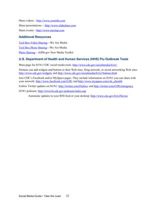 Share videos—http://www.youtube.com
Share presentations— http://www.slideshare.com
Share events—http://www.meetup.com

Additional Resources
Tool Box Video Sharing—We Are Media
Tool Box Photo Sharing—We Are Media
Photo Sharing—AIDS.gov New Media Toolkit

U.S. Department of Health and Human Services (HHS) Flu Outbreak Tools
Main page for H1N1 CDC social media tools: http://www.cdc.gov/socialmedia/h1n1/
Partners can add widgets and buttons to their Web sites, Ning network, or social networking Web sites:
http://www.cdc.gov/widgets/ and http://www.cdc.gov/socialmedia/h1n1/buttons.html
Join CDC’s Facebook and/or MySpace pages. They include information on H1N1 you can share with
your network: http://www.facebook.com/CDC and http://www.myspace.com/cdc_ehealth
Follow Twitter updates on H1N1: http://twitter.com/FluGov and http://twitter.com/CDCemergency
H1N1 podcasts: http://www2a.cdc.gov/podcasts/index.asp
        Automatic updates to your RSS feed or your desktop: http://www.cdc.gov/h1n1flu/rss/




Social Media Guide • Take the Lead      32
 