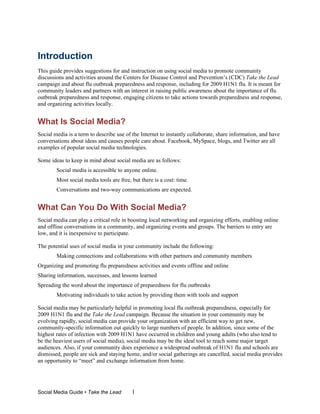 Introduction
This guide provides suggestions for and instruction on using social media to promote community
discussions and activities around the Centers for Disease Control and Prevention’s (CDC) Take the Lead
campaign and about flu outbreak preparedness and response, including for 2009 H1N1 flu. It is meant for
community leaders and partners with an interest in raising public awareness about the importance of flu
outbreak preparedness and response, engaging citizens to take actions towards preparedness and response,
and organizing activities locally.


What Is Social Media?
Social media is a term to describe use of the Internet to instantly collaborate, share information, and have
conversations about ideas and causes people care about. Facebook, MySpace, blogs, and Twitter are all
examples of popular social media technologies.

Some ideas to keep in mind about social media are as follows:
        Social media is accessible to anyone online.
        Most social media tools are free, but there is a cost: time.
        Conversations and two-way communications are expected.


What Can You Do With Social Media?
Social media can play a critical role in boosting local networking and organizing efforts, enabling online
and offline conversations in a community, and organizing events and groups. The barriers to entry are
low, and it is inexpensive to participate.

The potential uses of social media in your community include the following:
        Making connections and collaborations with other partners and community members
Organizing and promoting flu preparedness activities and events offline and online
Sharing information, successes, and lessons learned
Spreading the word about the importance of preparedness for flu outbreaks
        Motivating individuals to take action by providing them with tools and support

Social media may be particularly helpful in promoting local flu outbreak preparedness, especially for
2009 H1N1 flu and the Take the Lead campaign. Because the situation in your community may be
evolving rapidly, social media can provide your organization with an efficient way to get new,
community-specific information out quickly to large numbers of people. In addition, since some of the
highest rates of infection with 2009 H1N1 have occurred in children and young adults (who also tend to
be the heaviest users of social media), social media may be the ideal tool to reach some major target
audiences. Also, if your community does experience a widespread outbreak of H1N1 flu and schools are
dismissed, people are sick and staying home, and/or social gatherings are cancelled, social media provides
an opportunity to “meet” and exchange information from home.




Social Media Guide • Take the Lead        1
 