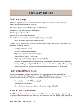 First: Learn and Plan

Build a Strategy
Before you leap into using the tools outlined in the rest of this guide, you should think about your
strategy. You should determine the following:

Who are you trying to reach and what do you want them to do?
What tools are your target audiences already using?
What does your audience need?
Goals? What are you trying to accomplish?
How much time are you able to commit to implementing your strategy?
        Which tactics will best help you reach your goals?

Examples of ways that you could social media to promote flu outbreak preparedness and mobilize your
community include the following:

        Building your partner network
        Creating virtual preparedness teams
        Organizing activities to store medical supplies
        Sharing ideas for making a family plan
        Organizing regular meetings to prepare your neighborhood
        Providing regular updates on the progress of the “Take the Lead” campaign in your community
        Sending out daily or weekly “tips” for how to prepare for flu outbreaks quickly and inexpensively
        Finding and mobilizing members of the community already interested in flu preparedness


Form a Social Media Team
Ideally, social media activities will be coordinated with other partners working on flu outbreak
preparedness activities. If multiple partners are using social media, you may want to form a social media
team and designate who will be doing what. Important questions include the following:

        Who is leading your effort? Who is helping?
        What roles are you taking on?
        How will you coordinate roles and tasks with partners using social media?


Make a Time Commitment
Part of deciding what you want from social media will depend on time. Developing and implementing
social media strategies take time: time to build up, time to maintain, and time to grow. Some strategies are


Social Media Guide • Take the Lead       4
 