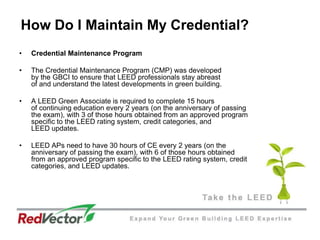 How Do I Maintain My Credential?Credential Maintenance ProgramThe Credential Maintenance Program (CMP) was developed by the GBCI to ensure that LEED professionals stay abreast of and understand the latest developments in green building. A LEED Green Associate is required to complete 15 hours of continuing education every 2 years (on the anniversary of passing the exam), with 3 of those hours obtained from an approved program specific to the LEED rating system, credit categories, and LEED updates. LEED APs need to have 30 hours of CE every 2 years (on the anniversary of passing the exam), with 6 of those hours obtainedfrom an approved program specific to the LEED rating system, credit categories, and LEED updates.  