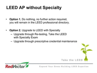 LEED AP without SpecialtyOption 1, Do nothing, no further action required, you will remain in the LEED professional directory.Option 2, Upgrade to LEED with SpecialtyUpgrade through Re-testing, Take the LEEDwith Specialty ExamUpgrade through prescriptive credential maintenance