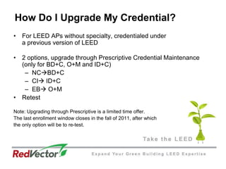 How Do I Upgrade My Credential? For LEED APs without specialty, credentialed under a previous version of LEED2 options, upgrade through Prescriptive Credential Maintenance (only for BD+C, O+M and ID+C)NCBD+CCI ID+CEB O+MRetestNote: Upgrading through Prescriptive is a limited time offer. The last enrollment window closes in the fall of 2011, after whichthe only option will be to re-test. 