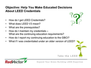 Objective: Help You Make Educated Decisions About LEED CredentialsHow do I get LEED Credentials? What does LEED V3 mean? What are the prerequisites? How do I maintain my credentials – What are the continuing education requirements? How do I report my continuing education to the GBCI? What if I was credentialed under an older version of LEED?