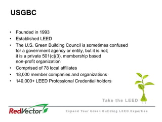 USGBCFounded in 1993Established LEEDThe U.S. Green Building Council is sometimes confused for a government agency or entity, but it is not; it is a private 501(c)(3), membership based non-profit organizationComprised of 78 local affiliates18,000 member companies and organizations140,000+ LEED Professional Credential holders