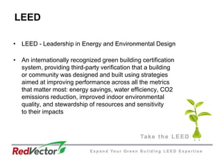 LEEDLEED - Leadership in Energy and Environmental DesignAn internationally recognized green building certification system, providing third-party verification that a building or community was designed and built using strategies aimed at improving performance across all the metrics that matter most: energy savings, water efficiency, CO2 emissions reduction, improved indoor environmental quality, and stewardship of resources and sensitivity to their impacts 