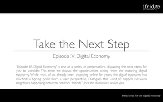 Take the Next Step
                          Episode IV: Digital Economy
‘Episode IV: Digital Economy’ is one of a series of presentations discussing the next steps for
you to consider. This time we discuss the opportunities arising from the maturing digital
economy. While most of us already been shopping online for years, the digital economy has
reached a tipping point from a user perspective. Dialogues that used to happen between
neighbors happening between network “friends”, incl. the discussion about you!
 