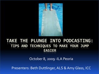 Take the Plunge into Podcasting:Tips and Techniques to Make Your Jump Easier October 8, 2009 -ILA Peoria Presenters: Beth Duttlinger, ALS & Amy Glass, ICC  