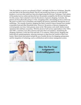 Take the product or service you selected in Week 1 and apply the Division Technique. Describe
your best idea in the Discussion Board. Part B Look around your home or at work and find
products or services that could have been developed using the Division Technique. Find a photo
of the product/service online and describe how this product exemplifies the Division Technique.
For this course, I have selected to innovate the process of grocery shopping. Currently, the
process involves physically going to a store, navigating aisles, and standing in line to check out.
My goal is to find a way to streamline and simplify this process, potentially through the use of
technology. The concept of grocery shopping has likely existed as long as humans have needed
to purchase food and other household items. However, the process of grocery shopping has
evolved greatly over time. Early grocery stores in the 19th century were small, family-owned
operations that sold basic necessities. With the advent of self-service supermarkets in the 1930 s
and 1940 s, customers were able to browse and select their own products, streamlining the
shopping experience. In the late 20 th and early 21 st centuries, online grocery shopping and
home delivery gained popularity, allowing customers to shop from the comfort of their own
homes. More recent innovations include the use of mobile devices for shopping and payment,
and the integration of technology such as selfcheckout and inventory management system.
 