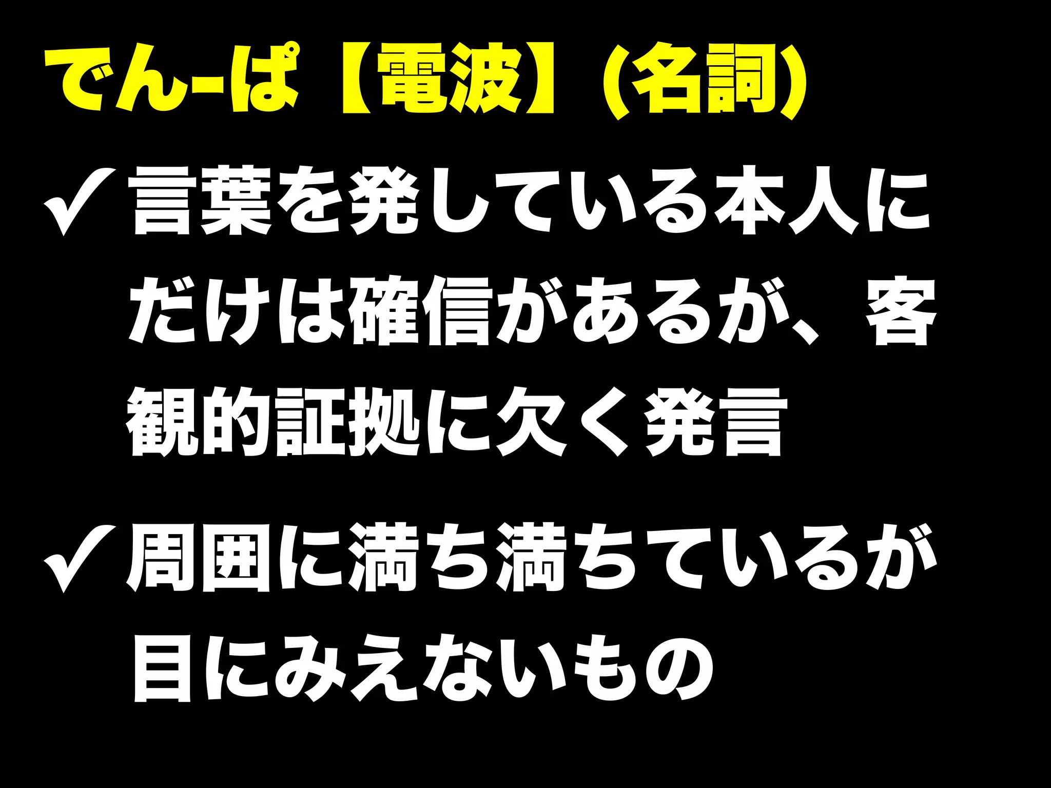 でん-ぱ【電波】(名詞)
✓ 言葉を発している本人に
 だけは確信があるが、客
 観的証拠に欠く発言
✓ 周囲に満ち満ちているが
 目にみえないもの
 