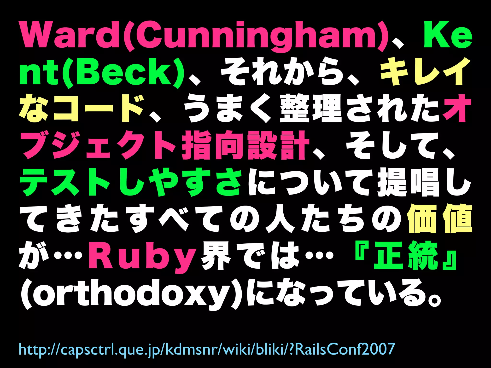 Ward(Cunningham)、Ke
nt(Beck)、それから、キレイ
なコード、うまく整理されたオ
ブジェクト指向設計、そして、
テストしやすさについて提唱し
て き た すべ て の 人 た ち の 価 値
が…Ruby界では…『正統』
(orthodoxy)になっている。
http://capsctrl.que.jp/kdmsnr/wiki/bliki/?RailsConf2007
 