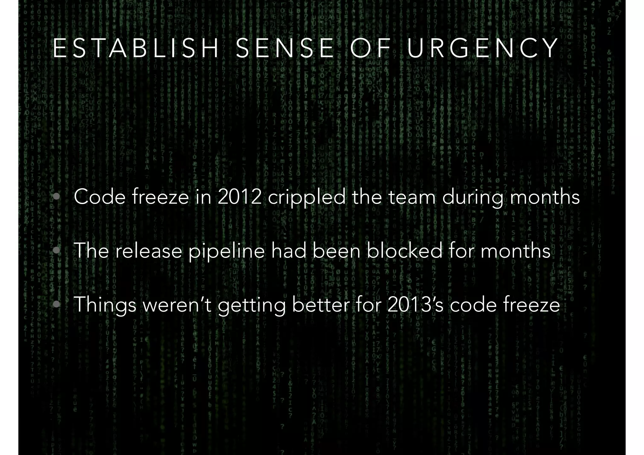 ESTABLISH SENSE OF URGENCY 
• Code freeze in 2012 crippled the team during months 
• The release pipeline had been blocked for months 
• Things weren’t getting better for 2013’s code freeze 
 