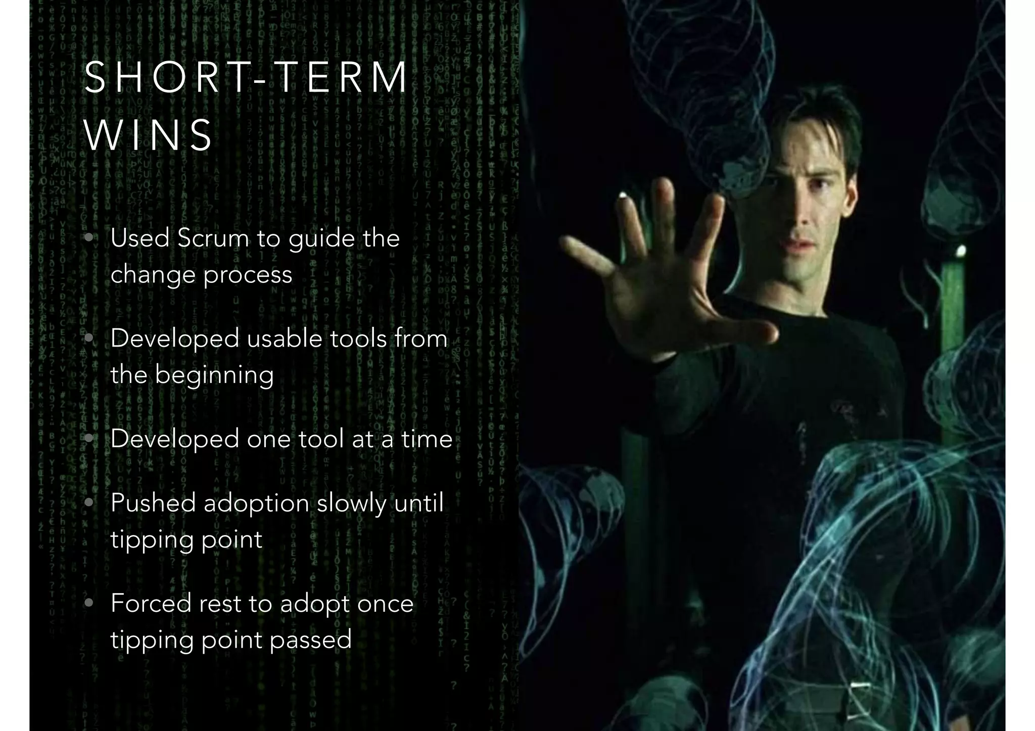 SHORT-TERM 
WINS 
• Used Scrum to guide the 
change process 
• Developed usable tools from 
the beginning 
• Developed one tool at a time 
• Pushed adoption slowly until 
tipping point 
• Forced rest to adopt once 
tipping point passed 
 