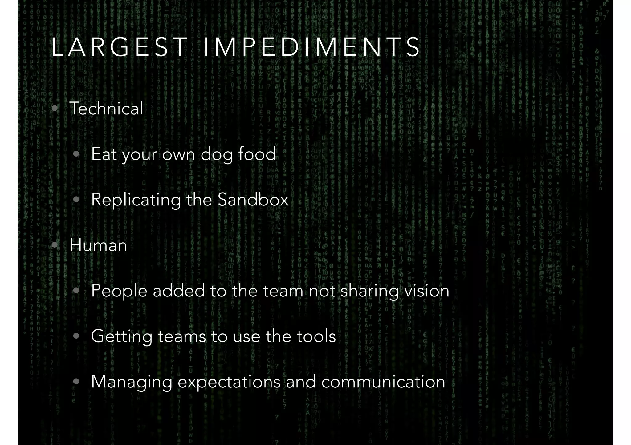LARGEST IMPEDIMENTS 
• Technical 
• Eat your own dog food 
• Replicating the Sandbox 
• Human 
• People added to the team not sharing vision 
• Getting teams to use the tools 
• Managing expectations and communication 
 