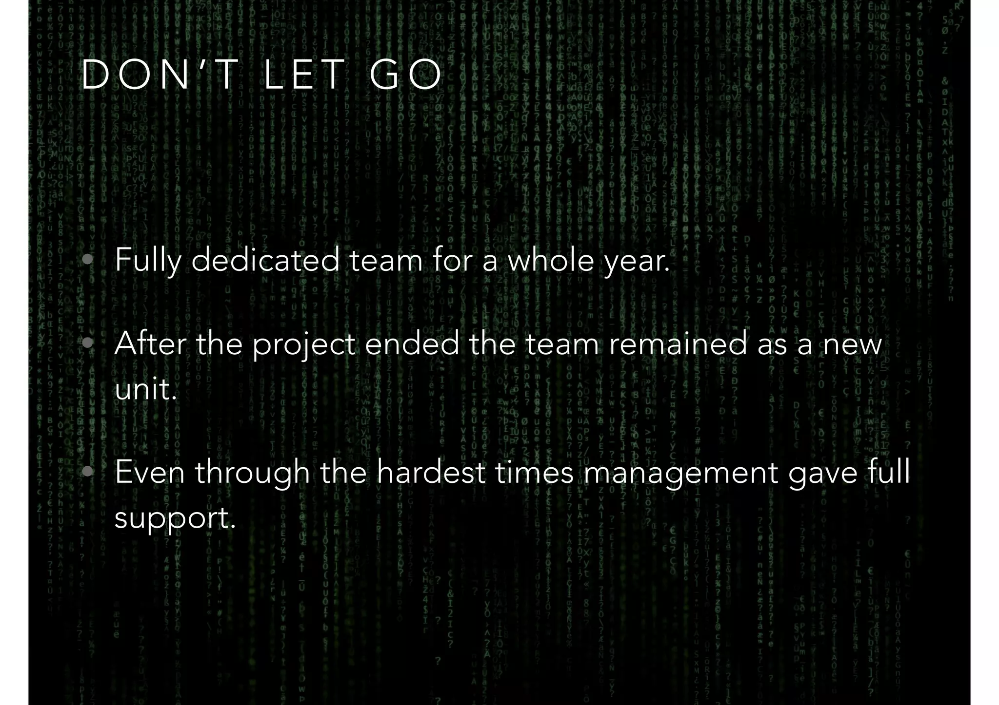 DON’T LET GO 
• Fully dedicated team for a whole year. 
• After the project ended the team remained as a new 
unit. 
• Even through the hardest times management gave full 
support. 
 