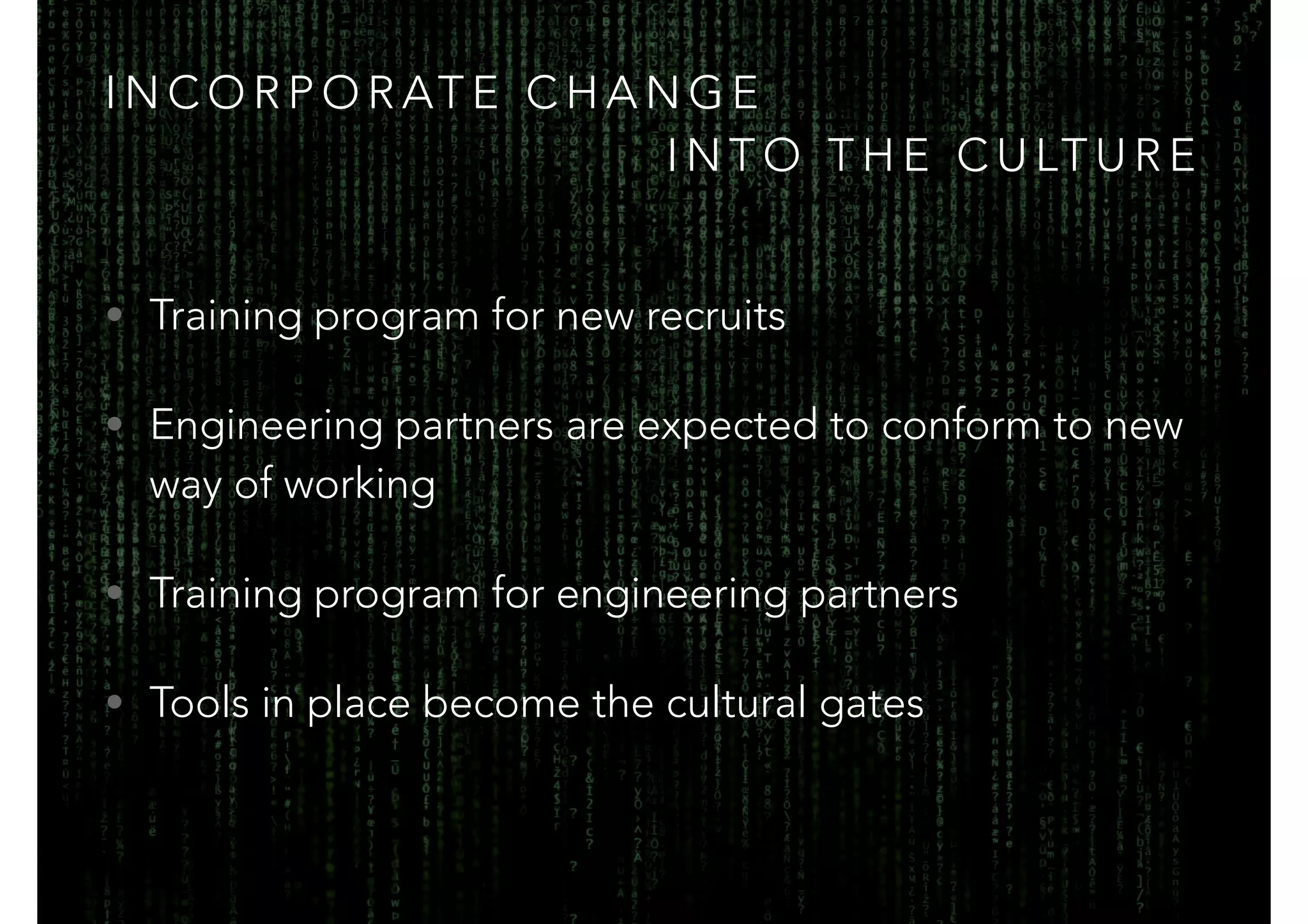 INCORPORATE CHANGE 
INTO THE CULTURE 
• Training program for new recruits 
• Engineering partners are expected to conform to new 
way of working 
• Training program for engineering partners 
• Tools in place become the cultural gates 
 
